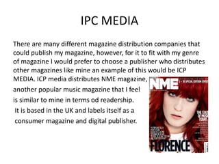 IPC MEDIA
There are many different magazine distribution companies that
could publish my magazine, however, for it to fit with my genre
of magazine I would prefer to choose a publisher who distributes
other magazines like mine an example of this would be ICP
MEDIA. ICP media distributes NME magazine,
another popular music magazine that I feel
is similar to mine in terms od readership.
It is based in the UK and labels itself as a
consumer magazine and digital publisher.
 