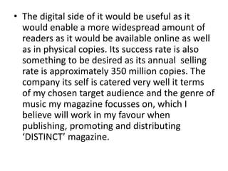 • The digital side of it would be useful as it
would enable a more widespread amount of
readers as it would be available online as well
as in physical copies. Its success rate is also
something to be desired as its annual selling
rate is approximately 350 million copies. The
company its self is catered very well it terms
of my chosen target audience and the genre of
music my magazine focusses on, which I
believe will work in my favour when
publishing, promoting and distributing
‘DISTINCT’ magazine.
 