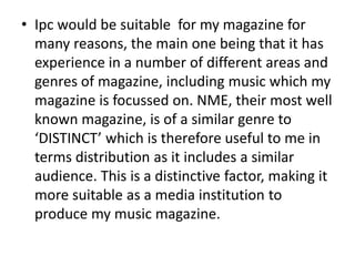 • Ipc would be suitable for my magazine for
many reasons, the main one being that it has
experience in a number of different areas and
genres of magazine, including music which my
magazine is focussed on. NME, their most well
known magazine, is of a similar genre to
‘DISTINCT’ which is therefore useful to me in
terms distribution as it includes a similar
audience. This is a distinctive factor, making it
more suitable as a media institution to
produce my music magazine.
 