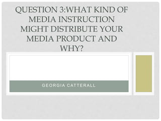 G E O R G I A C AT T E R A L L
QUESTION 3:WHAT KIND OF
MEDIA INSTRUCTION
MIGHT DISTRIBUTE YOUR
MEDIA PRODUCT AND
WHY?
 