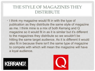 THE STYLE OF MAGAZINES THEY
DISTRIBUTE
• I think my magazine would fit in with the type of
publication as they distribute the same style of magazine
as me. I think mine is a mix of both Kerrang and Q
magazine so it would fit in as it is similar but it’s different
to the magazines they distribute so we wouldn't be
hitting the same target audience. As it is different it would
also fit in because there isn't the same type of magazine
to compete with which will mean the magazine will have
a loyal audience.
 