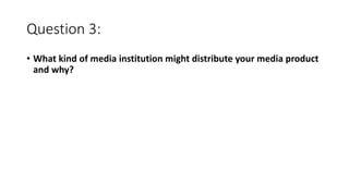 Question 3:
• What kind of media institution might distribute your media product
and why?
 