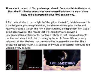 Think about the sort of film you have produced. Compare this to the type of
films the distribution companies have released before – are any of them
likely to be interested in your film? Explain why.
A film quite similar to ours might be "the girl on the train", this is because it is
a similar genre, psychological thriller, and the storyline is quite similar and
revolves around a stalker. This film is distributed by a independent film studio
being DreamWorks. This means that we should similarly go with a
independent film distributor for our film as I believe that this would benefit
our film and allow it to fit into its category better. As DreamWorks recently
released this film I believe that they would be interested in our film. This is
because it appeals to a mass audience and would be successful in movies as it
would be very popular.
 