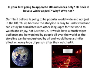 Is your film going to appeal to UK audiences only? Or does it
have a wider appeal? Why? Why not?
Our film I believe is going to be popular world wide and not just
in the UK. This is because the storyline is easy to understand and
can easily be translated into other languages for the world to
watch and enjoy, not just the UK. It would have a much wider
audience and be watched by people all over the world as the
storyline can be understood by all and would have a similar
effect on every type of person after they watched it.
 