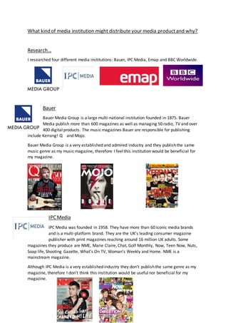 What kind of media institution might distribute your media productand why?
Research…
I researched four different media institutions: Bauer, IPC Media, Emap and BBC Worldwide.
Bauer
Bauer Media Group is a large multi-national institution founded in 1875. Bauer
Media publish more than 600 magazines as well as managing 50 radio, TV and over
400 digital products. The music magazines Bauer are responsible for publishing
include Kerrang! Q and Mojo.
Bauer Media Group is a very established and admired industry and they publish the same
music genre as my music magazine, therefore I feel this institution would be beneficial for
my magazine.
IPC Media
IPC Media was founded in 1958. They have more than 60 iconic media brands
and is a multi-platform brand. They are the UK’s leading consumer magazine
publisher with print magazines reaching around 16 million UK adults. Some
magazines they produce are NME, Marie Claire, Chat, Golf Monthly, Now, Teen Now, Nuts,
Soap life, Shooting Gazette, What’s On TV, Woman’s Weekly and Home. NME is a
mainstream magazine.
Although IPC Media is a very established industry they don’t publish the same genre as my
magazine, therefore I don’t think this institution would be useful nor beneficial for my
magazine.
 