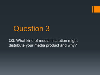 Question 3
Q3. What kind of media institution might
distribute your media product and why?
 