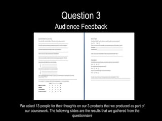Question 3
Audience Feedback
We asked 13 people for their thoughts on our 3 products that we produced as part of
our coursework. The following slides are the results that we gathered from the
questionnaire
 