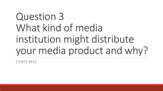 Question 3
What kind of media
institution might distribute
your media product and why?
CERYS MEE
 