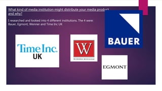 What kind of media institution might distribute your media product
and why?
I researched and looked into 4 different institutions. The 4 were:
Bauer, Egmont, Wenner and Time Inc UK
 