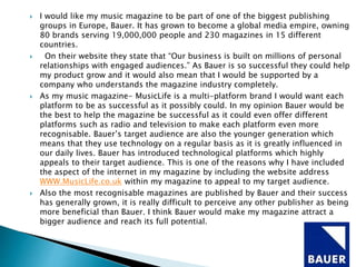  I would like my music magazine to be part of one of the biggest publishing
groups in Europe, Bauer. It has grown to become a global media empire, owning
80 brands serving 19,000,000 people and 230 magazines in 15 different
countries.
 On their website they state that “Our business is built on millions of personal
relationships with engaged audiences.” As Bauer is so successful they could help
my product grow and it would also mean that I would be supported by a
company who understands the magazine industry completely.
 As my music magazine- MusicLife is a multi-platform brand I would want each
platform to be as successful as it possibly could. In my opinion Bauer would be
the best to help the magazine be successful as it could even offer different
platforms such as radio and television to make each platform even more
recognisable. Bauer’s target audience are also the younger generation which
means that they use technology on a regular basis as it is greatly influenced in
our daily lives. Bauer has introduced technological platforms which highly
appeals to their target audience. This is one of the reasons why I have included
the aspect of the internet in my magazine by including the website address
WWW.MusicLife.co.uk within my magazine to appeal to my target audience.
 Also the most recognisable magazines are published by Bauer and their success
has generally grown, it is really difficult to perceive any other publisher as being
more beneficial than Bauer. I think Bauer would make my magazine attract a
bigger audience and reach its full potential.
 