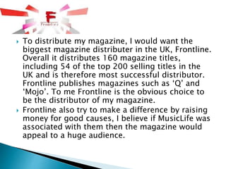  To distribute my magazine, I would want the
biggest magazine distributer in the UK, Frontline.
Overall it distributes 160 magazine titles,
including 54 of the top 200 selling titles in the
UK and is therefore most successful distributor.
Frontline publishes magazines such as ‘Q’ and
‘Mojo’. To me Frontline is the obvious choice to
be the distributor of my magazine.
 Frontline also try to make a difference by raising
money for good causes, I believe if MusicLife was
associated with them then the magazine would
appeal to a huge audience.
 