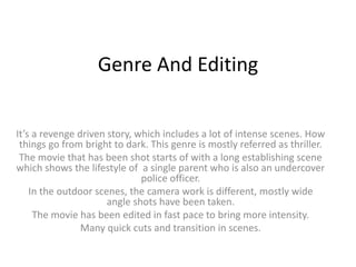 Genre And Editing
It’s a revenge driven story, which includes a lot of intense scenes. How
things go from bright to dark. This genre is mostly referred as thriller.
The movie that has been shot starts of with a long establishing scene
which shows the lifestyle of a single parent who is also an undercover
police officer.
In the outdoor scenes, the camera work is different, mostly wide
angle shots have been taken.
The movie has been edited in fast pace to bring more intensity.
Many quick cuts and transition in scenes.
 