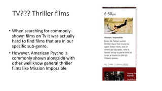 TV??? Thriller films
• When searching for commonly
shown films on Tv it was actually
hard to find films that are in our
specific sub-genre.
• However, American Psycho is
commonly shown alongside with
other well know general thriller
films like Mission Impossible
 