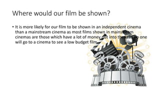 Where would our film be shown?
• It is more likely for our film to be shown in an independent cinema
than a mainstream cinema as most films shown in mainstream
cinemas are those which have a lot of money put into them as no one
will go to a cinema to see a low budget film.
 