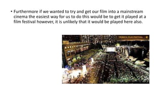 • Furthermore if we wanted to try and get our film into a mainstream
cinema the easiest way for us to do this would be to get it played at a
film festival however, it is unlikely that it would be played here also.
 