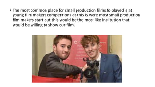 • The most common place for small production films to played is at
young film makers competitions as this is were most small production
film makers start out this would be the most like institution that
would be willing to show our film.
 