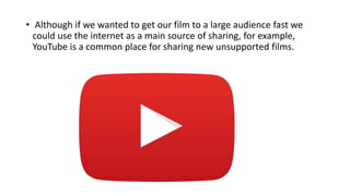 • Although if we wanted to get our film to a large audience fast we
could use the internet as a main source of sharing, for example,
YouTube is a common place for sharing new unsupported films.
 