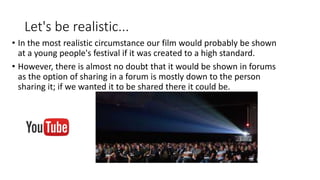 Let's be realistic...
• In the most realistic circumstance our film would probably be shown
at a young people's festival if it was created to a high standard.
• However, there is almost no doubt that it would be shown in forums
as the option of sharing in a forum is mostly down to the person
sharing it; if we wanted it to be shared there it could be.
 