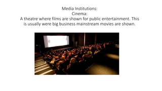 Media Institutions:
Cinema:
A theatre where films are shown for public entertainment. This
is usually were big business mainstream movies are shown.
 
