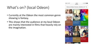 What's on? (local Odeon)
• Currently at the Odeon the most common genre
showing is fantasy.
• This shows that the audience at my local Odeon
are mainly interested in films that heavily rely on
the imagination.
 