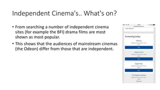 Independent Cinema's.. What's on?
• From searching a number of independent cinema
sites (for example the BFI) drama films are most
shown as most popular.
• This shows that the audiences of mainstream cinemas
(the Odeon) differ from those that are independent.
 