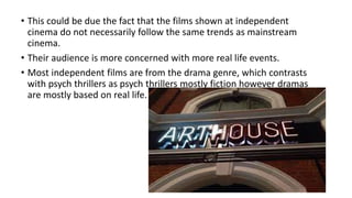 • This could be due the fact that the films shown at independent
cinema do not necessarily follow the same trends as mainstream
cinema.
• Their audience is more concerned with more real life events.
• Most independent films are from the drama genre, which contrasts
with psych thrillers as psych thrillers mostly fiction however dramas
are mostly based on real life.
 