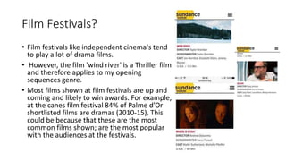 Film Festivals?
• Film festivals like independent cinema's tend
to play a lot of drama films.
• However, the film 'wind river' is a Thriller film
and therefore applies to my opening
sequences genre.
• Most films shown at film festivals are up and
coming and likely to win awards. For example,
at the canes film festival 84% of Palme d’Or
shortlisted films are dramas (2010-15). This
could be because that these are the most
common films shown; are the most popular
with the audiences at the festivals.
 