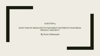 QUESTION 3
WHAT KINDOF MEDIA INSTITUTION MIGHT DISTRIBUTEYOUR MEDIA
PRODUCTANDWHY?
By Evie Littlewood
 