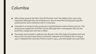 Columbia
■ After doing research the films ‘Out OfThe Dark’ and ‘The Hidden Face’ were a big
inspiration although they are thriller/horror. Due to these films being quite popular I
would use the same institution which is Columbia.
■ Columbia is an American film production and distribution studio of Sony pictures.The
studio have created lots of thriller movies although their most popular ones are the
bond films, Spiderman and men in black.
■ The studio was founded in 1918 as Cohn-Brandt-Cohn Film Sales by brothers Jack and
Harry Cohn and Jack's best friend Joe Brandt, released its first feature film in August
1922. It adopted the Columbia Pictures name in 1924, and went public two years later.
 