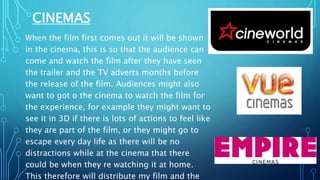 CINEMAS
When the film first comes out it will be shown
in the cinema, this is so that the audience can
come and watch the film after they have seen
the trailer and the TV adverts months before
the release of the film. Audiences might also
want to got o the cinema to watch the film for
the experience, for example they might want to
see it in 3D if there is lots of actions to feel like
they are part of the film, or they might go to
escape every day life as there will be no
distractions while at the cinema that there
could be when they re watching it at home.
This therefore will distribute my film and the
 