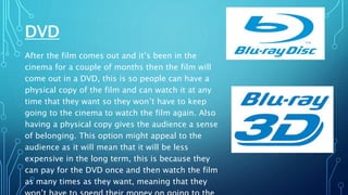 DVD
After the film comes out and it’s been in the
cinema for a couple of months then the film will
come out in a DVD, this is so people can have a
physical copy of the film and can watch it at any
time that they want so they won’t have to keep
going to the cinema to watch the film again. Also
having a physical copy gives the audience a sense
of belonging. This option might appeal to the
audience as it will mean that it will be less
expensive in the long term, this is because they
can pay for the DVD once and then watch the film
as many times as they want, meaning that they
 