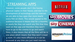 STREAMING APPS
However, some people don’t like having
physical copies in their house, and due to the
development of technology and the internet
we are able to buy apps that store nearly
every film on them. This would appeal to the
audience because it means that for a monthly
or yearly fee they can watch any film that they
want on that app and therefore they won’t
have to go to the cinema to go and watch
films, it also means that all the films will be in
one place which means that they won’t crowd
a room. It’s also more efficient as it can be
accessed at any time you just need internet,
 