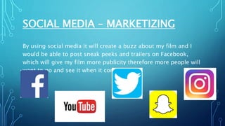 SOCIAL MEDIA – MARKETIZING
By using social media it will create a buzz about my film and I
would be able to post sneak peeks and trailers on Facebook,
which will give my film more publicity therefore more people will
want to go and see it when it comes out.
 