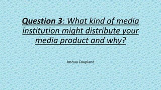Question 3: What kind of media
institution might distribute your
media product and why?
Joshua Coupland
 
