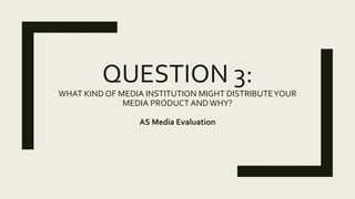 QUESTION 3:
WHAT KIND OF MEDIA INSTITUTION MIGHT DISTRIBUTEYOUR
MEDIA PRODUCT ANDWHY?
AS Media Evaluation
 