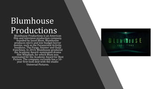 Blumhouse
ProductionsBlumhouse Productions is an American
film and television production company,
founded by Jason Blum. Blumhouse
produces micro and low-budget horror
movies, such as the Paranormal Activity,
Insidious, The Purge, Sinister and Ouija
franchises. In 2014, Blumhouse produced
the Academy Award–nominated drama
film Whiplash, for which Blum was
nominated for the Academy Award for Best
Picture. The company currently has a 10-
year first-look deal with the studio
Universal Pictures.
 