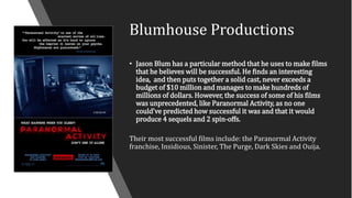 Blumhouse Productions
• Jason Blum has a particular method that he uses to make films
that he believes will be successful. He finds an interesting
idea, and then puts together a solid cast, never exceeds a
budget of $10 million and manages to make hundreds of
millions of dollars. However, the success of some of his films
was unprecedented, like Paranormal Activity, as no one
could've predicted how successful it was and that it would
produce 4 sequels and 2 spin-offs.
Their most successful films include: the Paranormal Activity
franchise, Insidious, Sinister, The Purge, Dark Skies and Ouija.
 