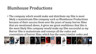 Blumhouse Productions
• The company which would make and distribute my film is most
likely a mainstream film company such as Blumhouse Productions
because of their success from over the years of many horror films
that are mentioned above, it gives me great confidence that this is
the most likely film company would make my film successful as my
Horror film is mainstream and conveys all the codes and
conventions of horror films which has the same/similar codes and
conventions as the horror films that Blumhouse Productions have
made.
 