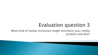 What kind of media institution might distribute your media
product and why?
 