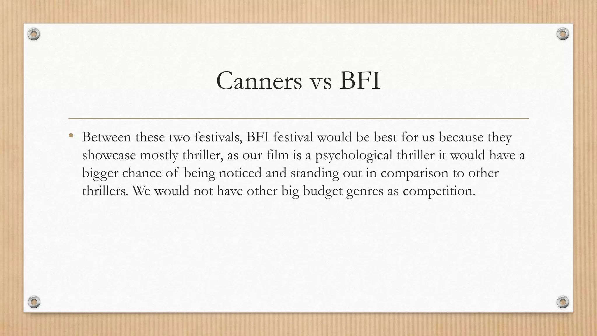 Canners vs BFI
• Between these two festivals, BFI festival would be best for us because they
showcase mostly thriller, as our film is a psychological thriller it would have a
bigger chance of being noticed and standing out in comparison to other
thrillers. We would not have other big budget genres as competition.
 