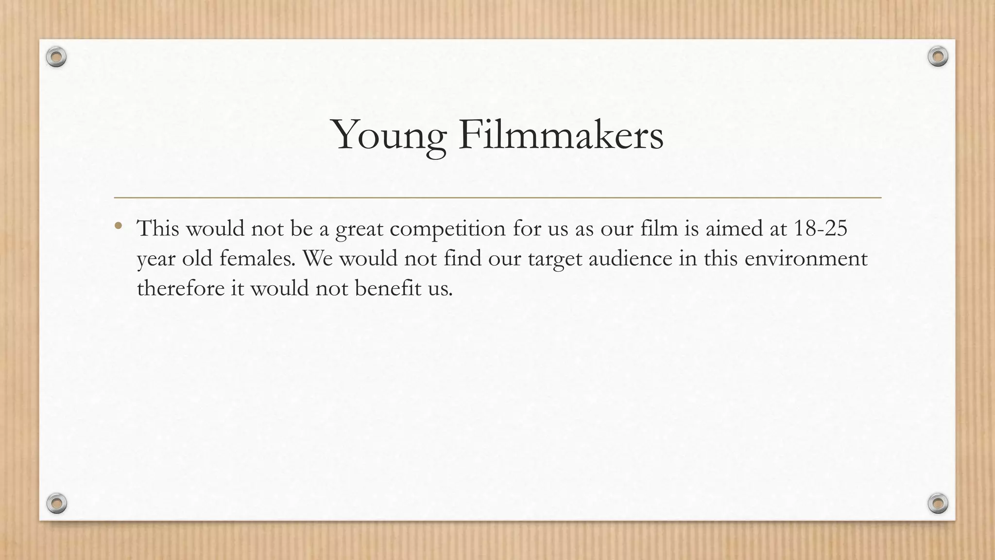 Young Filmmakers
• This would not be a great competition for us as our film is aimed at 18-25
year old females. We would not find our target audience in this environment
therefore it would not benefit us.
 