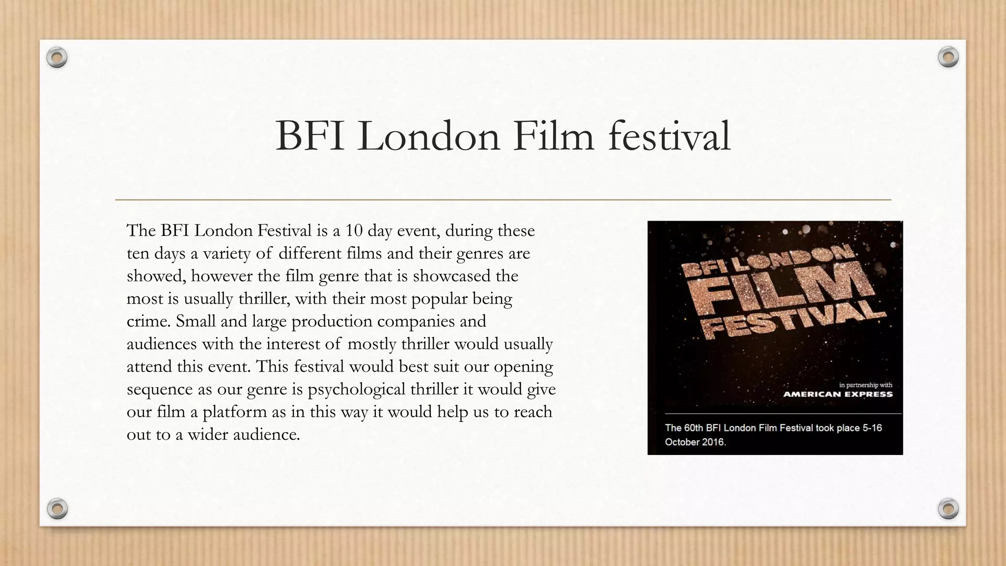 BFI London Film festival
The BFI London Festival is a 10 day event, during these
ten days a variety of different films and their genres are
showed, however the film genre that is showcased the
most is usually thriller, with their most popular being
crime. Small and large production companies and
audiences with the interest of mostly thriller would usually
attend this event. This festival would best suit our opening
sequence as our genre is psychological thriller it would give
our film a platform as in this way it would help us to reach
out to a wider audience.
 