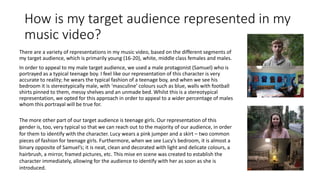How is my target audience represented in my
music video?
There are a variety of representations in my music video, based on the different segments of
my target audience, which is primarily young (16-20), white, middle class females and males.
In order to appeal to my male target audience, we used a male protagonist (Samuel) who is
portrayed as a typical teenage boy. I feel like our representation of this character is very
accurate to reality; he wears the typical fashion of a teenage boy, and when we see his
bedroom it is stereotypically male, with ‘masculine’ colours such as blue, walls with football
shirts pinned to them, messy shelves and an unmade bed. Whilst this is a stereotypical
representation, we opted for this approach in order to appeal to a wider percentage of males
whom this portrayal will be true for.
The more other part of our target audience is teenage girls. Our representation of this
gender is, too, very typical so that we can reach out to the majority of our audience, in order
for them to identify with the character. Lucy wears a pink jumper and a skirt – two common
pieces of fashion for teenage girls. Furthermore, when we see Lucy’s bedroom, it is almost a
binary opposite of Samuel’s; it is neat, clean and decorated with light and delicate colours, a
hairbrush, a mirror, framed pictures, etc. This mise en scene was created to establish the
character immediately, allowing for the audience to identify with her as soon as she is
introduced.
 