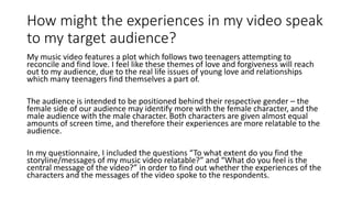 How might the experiences in my video speak
to my target audience?
My music video features a plot which follows two teenagers attempting to
reconcile and find love. I feel like these themes of love and forgiveness will reach
out to my audience, due to the real life issues of young love and relationships
which many teenagers find themselves a part of.
The audience is intended to be positioned behind their respective gender – the
female side of our audience may identify more with the female character, and the
male audience with the male character. Both characters are given almost equal
amounts of screen time, and therefore their experiences are more relatable to the
audience.
In my questionnaire, I included the questions “To what extent do you find the
storyline/messages of my music video relatable?” and “What do you feel is the
central message of the video?” in order to find out whether the experiences of the
characters and the messages of the video spoke to the respondents.
 