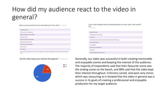 How did my audience react to the video in
general?
Generally, our video was successful in both creating memorable
and enjoyable scenes and keeping the interest of the audience.
The majority of respondents said that their favourite scene was
the ending scene on the beach, and 80% said that the video kept
their interest throughout. Criticisms varied, and were very minor,
which was reassuring as it showed that the video in general was a
success in its goals of creating a professional and enjoyable
production for my target audience.
 