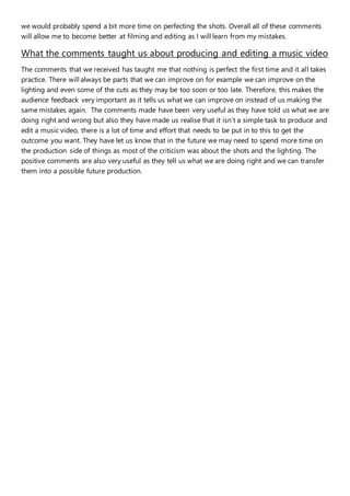 we would probably spend a bit more time on perfecting the shots. Overall all of these comments
will allow me to become better at filming and editing as I will learn from my mistakes.
What the comments taught us about producing and editing a music video
The comments that we received has taught me that nothing is perfect the first time and it all takes
practice. There will always be parts that we can improve on for example we can improve on the
lighting and even some of the cuts as they may be too soon or too late. Therefore, this makes the
audience feedback very important as it tells us what we can improve on instead of us making the
same mistakes again. The comments made have been very useful as they have told us what we are
doing right and wrong but also they have made us realise that it isn’t a simple task to produce and
edit a music video, there is a lot of time and effort that needs to be put in to this to get the
outcome you want. They have let us know that in the future we may need to spend more time on
the production side of things as most of the criticism was about the shots and the lighting. The
positive comments are also very useful as they tell us what we are doing right and we can transfer
them into a possible future production.
 