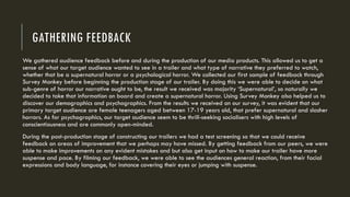 GATHERING FEEDBACK
We gathered audience feedback before and during the production of our media products. This allowed us to get a
sense of what our target audience wanted to see in a trailer and what type of narrative they preferred to watch,
whether that be a supernatural horror or a psychological horror. We collected our first sample of feedback through
Survey Monkey before beginning the production stage of our trailer. By doing this we were able to decide on what
sub-genre of horror our narrative ought to be, the result we received was majority ‘Supernatural’, so naturally we
decided to take that information on board and create a supernatural horror. Using Survey Monkey also helped us to
discover our demographics and psychographics. From the results we received on our survey, it was evident that our
primary target audience are female teenagers aged between 17-19 years old, that prefer supernatural and slasher
horrors. As for psychographics, our target audience seem to be thrill-seeking socialisers with high levels of
conscientiousness and are commonly open-minded.
During the post-production stage of constructing our trailers we had a test screening so that we could receive
feedback on areas of improvement that we perhaps may have missed. By getting feedback from our peers, we were
able to make improvements on any evident mistakes and but also get input on how to make our trailer have more
suspense and pace. By filming our feedback, we were able to see the audiences general reaction, from their facial
expressions and body language, for instance covering their eyes or jumping with suspense.
 
