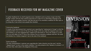 FEEDBACK RECEIVED FOR MY MAGAZINE COVER
Constructive feedback:
A couple of the improvements that I received were regarding the “replacement of image” so that the
masthead didn’t cover so much of the top of the image as this may make the magazine cover more
eye-catching. It was also suggested that I added more information to “draw the readers in” so that
they are more likely to buy it. One of the criticisms from my secondary audience said that “this could
be mistaken for a fashion magazine” due to the style of the masthead.
To gather feedback for my draft magazine cover, I decided to ask my primary target what they
thought worked well and what could be improved on in order for my advertising campaign to be
able to reach more people. However I did also ask part of my secondary audience for their input as
by doing this, it may attract more people then intended.
Positive feedback:
The main commendations I received were regarding the “colour diversity over the cover” and the
“elegant layout” to draw in the readers attention. I was also praised on the “element of symmetry” of
the cover lines which adds to the elegance of the cover.
 