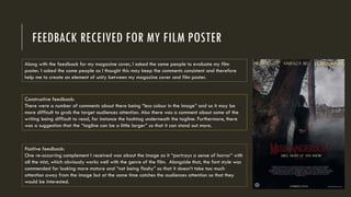 FEEDBACK RECEIVED FOR MY FILM POSTER
Along with the feedback for my magazine cover, I asked the same people to evaluate my film
poster. I asked the same people as I thought this may keep the comments consistent and therefore
help me to create an element of unity between my magazine cover and film poster.
Constructive feedback:
There were a number of comments about there being “less colour in the image” and so it may be
more difficult to grab the target audiences attention. Also there was a comment about some of the
writing being difficult to read, for instance the hashtag underneath the tagline. Furthermore, there
was a suggestion that the “tagline can be a little larger” so that it can stand out more.
Positive feedback:
One re-occurring complement I received was about the image as it “portrays a sense of horror” with
all the mist, which obviously works well with the genre of the film. Alongside that, the font style was
commended for looking more mature and “not being flashy” so that it doesn’t take too much
attention away from the image but at the same time catches the audiences attention so that they
would be interested.
 