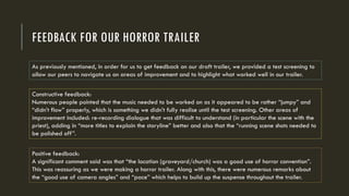 FEEDBACK FOR OUR HORROR TRAILER
As previously mentioned, in order for us to get feedback on our draft trailer, we provided a test screening to
allow our peers to navigate us on areas of improvement and to highlight what worked well in our trailer.
Constructive feedback:
Numerous people pointed that the music needed to be worked on as it appeared to be rather “jumpy” and
“didn’t flow” properly, which is something we didn’t fully realise until the test screening. Other areas of
improvement included: re-recording dialogue that was difficult to understand (in particular the scene with the
priest), adding in “more titles to explain the storyline” better and also that the “running scene shots needed to
be polished off”.
Positive feedback:
A significant comment said was that “the location (graveyard/church) was a good use of horror convention”.
This was reassuring as we were making a horror trailer. Along with this, there were numerous remarks about
the “good use of camera angles” and “pace” which helps to build up the suspense throughout the trailer.
 